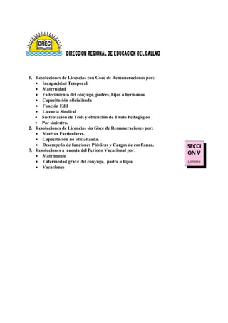 1. Resoluciones de Licencias con Goce de Remuneraciones por:
   • Incapacidad Temporal.
   • Maternidad
   • Fallecimiento del cónyuge, padres, hijos o hermanos
   • Capacitación oficializada
   • Función Edil
   • Licencia Sindical
   • Sustentación de Tesis y obtención de Titulo Pedagógico
   • Por siniestro.
2. Resoluciones de Licencias sin Goce de Remuneraciones por:
   • Motivos Particulares.
   • Capacitación no oficializada.
   • Desempeño de funciones Públicas y Cargos de confianza.    SECCI
3. Resoluciones a cuenta del Periodo Vacacional por:
                                                               ON V
   • Matrimonio
   • Enfermedad grave del cónyuge, padre o hijos               Licencias y
                                                               Vacaciones
   • Vacaciones
 