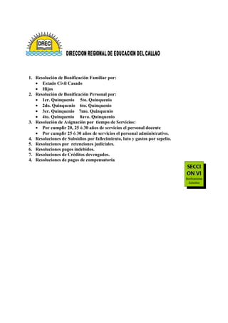 1. Resolución de Bonificación Familiar por:
   • Estado Civil Casado
   • Hijos
2. Resolución de Bonificación Personal por:
   • 1er. Quinquenio 5to. Quinquenio
   • 2do. Quinquenio 6to. Quinquenio
   • 3er. Quinquenio 7mo. Quinquenio
   • 4to. Quinquenio 8avo. Quinquenio
3. Resolución de Asignación por tiempo de Servicios:
   • Por cumplir 20, 25 ó 30 años de servicios el personal docente
   • Por cumplir 25 ó 30 años de servicios el personal administrativo.
4. Resoluciones de Subsidios por fallecimiento, luto y gastos por sepelio.
5. Resoluciones por retenciones judiciales.
6. Resoluciones pagos indebidos.
7. Resoluciones de Créditos devengados.
4. Resoluciones de pagos de compensatoria
                                                                             SECCI
                                                                             ON VI
                                                                             Bonificaciones
                                                                               Subsidios
                                                                              Retenciones
 