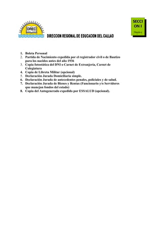 SECCI
                                                                           ON I
                                                                            Filiación e
                                                                          Identificación




1. Boleta Personal
2. Partida de Nacimiento expedida por el registrador civil o de Bautizo
   para los nacidos antes del año 1936
3. Copia fotostática del DNI o Carnet de Extranjería, Carnet de
   Colegiatura
4. Copia de Libreta Militar (opcional)
5. Declaración Jurada Domiciliaria simple.
6. Declaración Jurada de antecedentes penales, policiales y de salud.
7. Declaración Jurada de Bienes y Rentas (Funcionario y/o Servidores
   que manejan fondos del estado)
8. Copia del Autogenerado expedido por ESSALUD (opcional).
 
