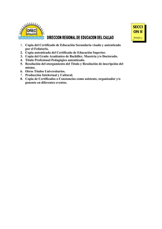 SECCI
                                                                            ON II
                                                                             Estudios y
                                                                            Capacitación

1. Copia del Certificado de Educación Secundaria visado y autenticado
   por el Fedatario.
2. Copia autenticada del Certificado de Educación Superior.
3. Copia del Grado Académico de Bachiller, Maestría y/o Doctorado.
4. Titulo Profesional Pedagógico autenticado.
5. Resolución del otorgamiento del Titulo y Resolución de inscripción del
   mismo.
6. Otros Títulos Universitarios.
7. Producción Intelectual y Cultural.
8. Copia de Certificados o Constancias como asistente, organizador y/o
   ponente en diferentes eventos.
 