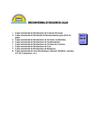 1. Copia autenticada de Resoluciones de Contrato Personal.
2. Copia autenticada de Resolución de Reconocimiento para efecto de       SECCI
   pagos.
3. Copia autenticada de Resoluciones de Servicios Accidentales.
                                                                          ON III
4. Copia autenticada de Resoluciones de Nombramiento.                       Contratos
                                                                          Nombramiento
5. Copia autenticada de Resoluciones de Término de Contrato.
6. Copia autenticada de Resoluciones de Cese.
7. Copia autenticada de Resoluciones de Reingreso.
8. Copia autenticada de otras Resoluciones (Adecuar, Ratificar, Aprobar
   el CAP, Categorizar, etc.)
 