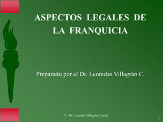© Dr. Leonidas Villagrán Cepeda
1
ASPECTOS LEGALES DE
LA FRANQUICIA
Preparado por el Dr. Leonidas Villagrán C.
 