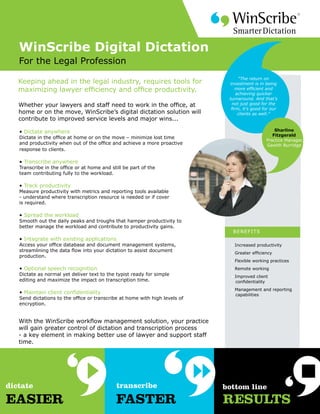WinScribe Digital Dictation
For the Legal Profession
                                                                               “The return on
Keeping ahead in the legal industry, requires tools for                   investment is in being
maximizing lawyer efficiency and office productivity.                        more efficient and
                                                                              achieving quicker
                                                                          turnaround. And that’s
Whether your lawyers and staff need to work in the office, at               not just good for the
                                                                           firm, it’s good for our
home or on the move, WinScribe’s digital dictation solution will               clients as well.”
contribute to improved service levels and major wins...

• Dictate anywhere                                                                              Sharline
                                                                                               Fitzgerald
Dictate in the office at home or on the move – minimize lost time
                                                                                            Practice Manager,
and productivity when out of the office and achieve a more proactive                        Gawith Burridge
response to clients.

• Transcribe anywhere
Transcribe in the office or at home and still be part of the
team contributing fully to the workload.

• Track productivity
Measure productivity with metrics and reporting tools available
- understand where transcription resource is needed or if cover
is required.

• Spread the workload
Smooth out the daily peaks and troughs that hamper productivity to
better manage the workload and contribute to productivity gains.
                                                                           BENEF ITS
• Integrate with existing applications
Access your office database and document management systems,              • Increased productivity
streamlining the data flow into your dictation to assist document
                                                                          • Greater efficiency
production.
                                                                          • Flexible working practices
• Optional speech recognition                                             • Remote working
Dictate as normal yet deliver text to the typist ready for simple         • Improved client
editing and maximize the impact on transcription time.                      confidentiality
                                                                          • Management and reporting
• Maintain client confidentiality                                           capabilities
Send dictations to the office or transcribe at home with high levels of
encryption.


With the WinScribe workflow management solution, your practice
will gain greater control of dictation and transcription process
- a key element in making better use of lawyer and support staff
time.
 