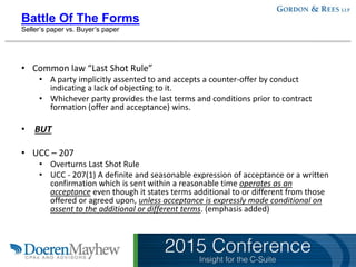 Battle Of The Forms
Seller’s paper vs. Buyer’s paper
• Common law “Last Shot Rule”
• A party implicitly assented to and accepts a counter-offer by conduct
indicating a lack of objecting to it.
• Whichever party provides the last terms and conditions prior to contract
formation (offer and acceptance) wins.
• BUT
• UCC – 207
• Overturns Last Shot Rule
• UCC - 207(1) A definite and seasonable expression of acceptance or a written
confirmation which is sent within a reasonable time operates as an
acceptance even though it states terms additional to or different from those
offered or agreed upon, unless acceptance is expressly made conditional on
assent to the additional or different terms. (emphasis added)
 