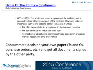 Battle Of The Forms – (continued)
Seller’s paper vs. Buyer’s paper
• UCC – 207(2) The additional terms are proposals for addition to the
contract instead of becoming part of the contract. However, between
merchants such terms become part of the contract unless:
– The offer expressly limits acceptance to the terms of the offer
– The additional terms materially alter it; or
– Notification of objection to them has already been given or is given
within a reasonable time after notice
Consummate deals on your own paper (Ts and Cs,
purchase orders, etc.) and get all documents signed
by the other party.
 