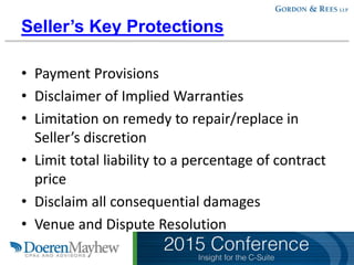 Seller’s Key Protections
• Payment Provisions
• Disclaimer of Implied Warranties
• Limitation on remedy to repair/replace in
Seller’s discretion
• Limit total liability to a percentage of contract
price
• Disclaim all consequential damages
• Venue and Dispute Resolution
 