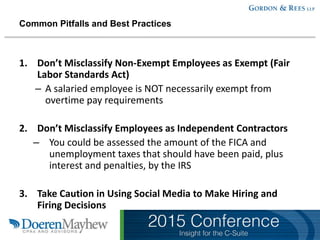 Common Pitfalls and Best Practices
1. Don’t Misclassify Non-Exempt Employees as Exempt (Fair
Labor Standards Act)
– A salaried employee is NOT necessarily exempt from
overtime pay requirements
2. Don’t Misclassify Employees as Independent Contractors
– You could be assessed the amount of the FICA and
unemployment taxes that should have been paid, plus
interest and penalties, by the IRS
3. Take Caution in Using Social Media to Make Hiring and
Firing Decisions
 