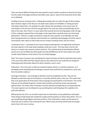 There are several different things that news reporters need to watch out about so they do not come
into the needs of the legal and ethical that effect news reports. Some of the constraints of the radio
are as followed.
Handling of stories involving minors- Talking about people who are under the age of 18 has always
been sensitive subject. Since they are not adults news reports are forbidden at reviling personal
information about them. For example if a under 18 year old committed a crime and an over 18
committed a crime the over 18 name may get told on the news but under would definably not be
told on the news. Also if there is a news report that could be herd as harming people under the age
of 18 or anybody in general then at the begin on the report there would be some sort of warning
beforehand . If there is a subject of alcohol or drugs the news reporter must definably not make
them look good and try to make the view that they are a bad thing. Bad language cannot be used at
all during the news report so that It does not arm anyone including minors and non-minors .
Contempt of court – contempt of court means doing something that is not legal which will lead to
the news reporter or the news show needing to show up in court . This may mean a fine for the
show or in a worse case scenario a prison sentence. This could be done by breaching the officials
secrets act or do not follow the other guide lines that OFCOM have set for news reports this could
include violent behaver on the show or the use of bad language .
Libel- This means if a person says something this means that they are libel for what they have said so
in the case of the affair with Ryan Gigs the person who said that he was could then be charged at
releasing private information about him which could be a case in court .
Defamation- This is the same as libel but instead of spoken words it is a written statement. so if
somebody wrote something discriminating to a person they could then be created into a court case
from the written evidence .
Coverage of elections – any coverage on elections must be completely non bios. They are not
allowed to show their view on the elections in case they shift the votes in the area. This means that
they must speak about all of the party’s that are going to be participation in the election. This means
that you are not allowed to ignore a certain party member just because of your own personal
political views. This means that all members must be seemed as though they are of equal potential
.The news reporters are not allowed to say something that could bring down the repetition of a
particular politician .
Official Secrets Act;-this is an act which states that no information can be published or told public.
These things include things that include the royalty and the locations on where they will be. This is in
case something wrong happens wail they are there. If this information is given out the person or
show that says it will be in the contempt of court. Which means that they will be fined and maybe
prison time is the case in serious .
 