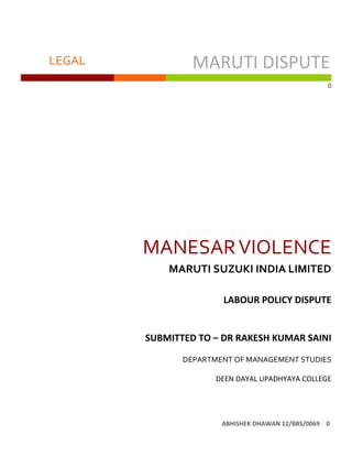   LEGAL	
   MARUTI	
  DISPUTE	
  	
  
	
   	
   	
  
0	
  
ABHISHEK	
  DHAWAN	
  12/BBS/0069	
   0	
  
	
  
MANESAR	
  VIOLENCE	
  
MARUTI	
  SUZUKI	
  INDIA	
  LIMITED	
  
	
  
	
   LABOUR	
  POLICY	
  DISPUTE	
  
	
  
	
  
SUBMITTED	
  TO	
  –	
  DR	
  RAKESH	
  KUMAR	
  SAINI	
  
	
  	
  
DEPARTMENT	
  OF	
  MANAGEMENT	
  STUDIES	
  
DEEN	
  DAYAL	
  UPADHYAYA	
  COLLEGE	
  
 
