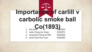Importance of carlill v
carbolic smoke ball
Co(1893)1. Kia Jason 0331624
2. Jacky Tiong Lee Song 0332971
3. Jacqueline Kong Jia Min 0336266
4. Jason Goh Han Yuan 0336283
 