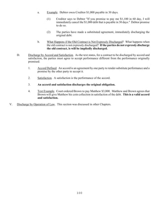 100
a. Example. Debtor owes Creditor $1,000 payable in 30 days.
(1) Creditor says to Debtor "If you promise to pay me $1,100 in 60 day, I will
immediately cancel the $1,000 debt that is payable in 30 days." Debtor promise
to do so.
(2) The parties have made a substituted agreement, immediately discharging the
original debt.
b. What Happens if the Old Contract is Not Expressly Discharged? What happens when
the old contract is not expressly discharged? If the parties do not expressly discharge
the old contract, is will be impliedly discharged.
D. Discharge by Accord and Satisfaction. As the text states, for a contract to be discharged by accord and
satisfaction, the parties must agree to accept performance different from the performance originally
promised.
1. Accord Defined. An accord is an agreement by one party to render substitute performance and a
promise by the other party to accept it.
2. Satisfaction. A satisfaction is the performance of the accord.
3. An accord and satisfaction discharges the original obligation.
4. Text Example. Court ordered Brown to pay Matthew $3,000. Matthew and Brown agrees that
Brown will give Matthew his coin collection in satisfaction of the debt. This is a valid accord
and satisfaction.
V. Discharge by Operation of Law. This section was discussed in other Chapters.
 