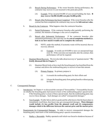 102
(2) Breach During Performance. If the owner breaches during performance, the
contractor may recover (1) cost incurred to this point plus profit.
(A) Example. B has incurred $4,000 of cost toward building the barn. B
may recover $6,500 ($4,000 cost plus $2,000 profit)
(3) Breach After Performance has been Completed. If the owner breaches after the
contract has been completed, the contractor may recover the full contract value.
b. Breach by the Contractor. What happens when the contractor breaches.
(1) Partial Performance. If the contractor breaches after partially performing the
contract, the measure of damages is the cost of completion.
(2) Breach after Substantial Performance. If the contractor breaches after
substantial performance, the court may use the cost of completion method (i.e.
look to see how much it would cost to complete the contract)
(A) NOTE, under this method, if economic waste will be incurred, then no
recovery allowed.
(i) Example. It would cost $10,000 to move an unexpected large
rock 1ft. If this rock does not materially alter the contract, then
performance will not be required.
c. Quantum Meruit Recovery. The text also talks about recovery in "quantum meruit." We
briefly discussed this in Chapter 7.
(1) Quantum Meruit looks at how much the breaching party has benefitted from the
contract and allows the nonbreaching party to recover at least that amount.
(A) Primary Purpose. Its primary purpose is
(i) it rewards the nonbreaching party for their efforts and
(ii) it keeps the breaching party from getting benefits without paying
for them.
C. Consequential Damages.
1. Introduction. In Chapter 4 we discussed the concept of "foreseeability." Foreseeability focuses
on whether the breaching party had reason to know of the nonbreaching party's special needs.
a. If the breaching party is aware of these special needs, then the nonbreaching party may
recover those damages. Such damages are called "consequential damages."
b. Text Example. If seller fails to deliver goods and the seller knows that the buyer plans to
immediately resell them, then buyer may get consequential damages. These damages
would include (1) loss profits from the planned resell and (2) compensatory
damages which is the difference between the contract price and the market price.
2. Requirements for Consequential Damages. In order to recover consequential damages the
breaching party must know of the nonbreaching party's special circumstances.
a. Hadley v. Baxendale. Hadley operated a mill which was forced to shutdown because of
 