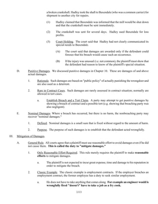 103
a broken crankshaft. Hadley took the shaft to Baxendale (who was a common carrier) for
shipment to another city for repairs.
(1) Hadley claimed that Baxendale was informed that the mill would be shut down
and that the crankshaft must be sent immediately.
(2) The crankshaft was sent for several days. Hadley sued Baxendale for loss
profits.
(3) Court Holding. The court said that Hadley had not clearly communicated its
special needs to Baxendale.
(A) The court said that damages are awarded only if the defendant could
foresee that his breach would cause such an occurrence.
(B) If the injury was unusual (i.e. not common), the plaintiff must show that
the defendant had reason to know of the plaintiff's special situation.
D. Punitive Damages. We discussed punitive damages in Chapter 10. These are damages of and above
actual damages.
1. Rationale. Such damages are based on "public policy" of actually punishing the wrongdoer and
are also used as a deterrent.
2. Rare in Contract Cases. Such damages are rarely assessed in contract situation; normally are
allowed in tort cases.
a. Establish Breach and a Tort Claim. A party may attempt to get punitive damages by
showing a breach of contract and a possible tort (e.g. showing that breaching party was
also negligent).
E. Nominal Damages. Where a breach has occurred, but there is no harm, the nonbreaching party may
recover "nominal damages."
1. Defined. Nominal damages is a small sum that is fixed without regard to the amount of harm.
2. Purpose. The purpose of such damages is to establish that the defendant acted wrongfully.
III. Mitigation of Damages.
A. General Rule. All courts agree that a plaintiff must use reasonable effort to avoid damages even if he did
not cause them. This is called the duty to "mitigate damages."
1. Only Reasonable Effort Required. This rule merely requires the plaintiff to make reasonable
efforts to mitigate damages.
a. The plaintiff is not expected to incur great expense, time and damage to his reputation in
order to mitigate the breach.
2. Classic Example. The classic example is employment contracts. If the employer breaches an
employment contract, the former employee has a duty to seek similar employment.
a. He does not have to take anything that comes along. For example an engineer would is
wrongfully fired "doesn't" have to take a job as a fry cook.
 