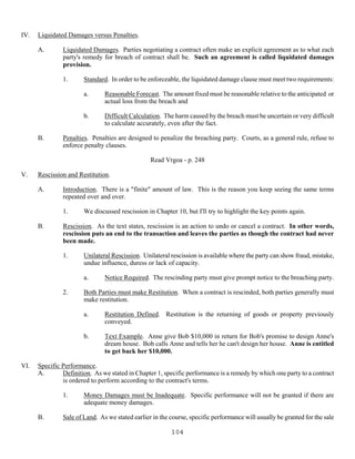 104
IV. Liquidated Damages versus Penalties.
A. Liquidated Damages. Parties negotiating a contract often make an explicit agreement as to what each
party's remedy for breach of contract shall be. Such an agreement is called liquidated damages
provision.
1. Standard. In order to be enforceable, the liquidated damage clause must meet two requirements:
a. Reasonable Forecast. The amount fixed must be reasonable relative to the anticipated or
actual loss from the breach and
b. Difficult Calculation. The harm caused by the breach must be uncertain or very difficult
to calculate accurately, even after the fact.
B. Penalties. Penalties are designed to penalize the breaching party. Courts, as a general rule, refuse to
enforce penalty clauses.
Read Vrgoa - p. 248
V. Rescission and Restitution.
A. Introduction. There is a "finite" amount of law. This is the reason you keep seeing the same terms
repeated over and over.
1. We discussed rescission in Chapter 10, but I'll try to highlight the key points again.
B. Rescission. As the text states, rescission is an action to undo or cancel a contract. In other words,
rescission puts an end to the transaction and leaves the parties as though the contract had never
been made.
1. Unilateral Rescission. Unilateral rescission is available where the party can show fraud, mistake,
undue influence, duress or lack of capacity.
a. Notice Required. The rescinding party must give prompt notice to the breaching party.
2. Both Parties must make Restitution. When a contract is rescinded, both parties generally must
make restitution.
a. Restitution Defined. Restitution is the returning of goods or property previously
conveyed.
b. Text Example. Anne give Bob $10,000 in return for Bob's promise to design Anne's
dream house. Bob calls Anne and tells her he can't design her house. Anne is entitled
to get back her $10,000.
VI. Specific Performance.
A. Definition. As we stated in Chapter 1, specific performance is a remedy by which one party to a contract
is ordered to perform according to the contract's terms.
1. Money Damages must be Inadequate. Specific performance will not be granted if there are
adequate money damages.
B. Sale of Land. As we stated earlier in the course, specific performance will usually be granted for the sale
 