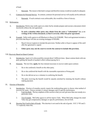 105
of land.
1. Rationale. The reason is that land is unique and therefore money would not usually be adequate.
C. Contracts for Personal Service. In contrast, contracts for personal service will usually not be enforced.
1. Rationale. If such contracts were enforceable, this would be a form of slavery.
VII. Reformation.
A. Introduction. Parties may orally agree on a deal, but by mistake prepare and execute a document which
incorrectly reflects the oral agreement.
1. In such a situation either party may obtain from the court a "reformation" (i.e. a re-
writing) of the written document, so that it correctly reflect the prior agreement.
B. Example. Seller orally agrees to sell Blackacre to Buyer for $100,000. Their oral agreement includes a
provision that Buyer will also an existing mortgage of $50,000.
1. Buyer's lawyer neglects to include this provision. Neither seller or buyer is appear of this until
after the agreement is signed.
2. Either party may ask the court to rewrite the contract to include this provision.
VIII. Recovery Based on Quasi-Contract.
A. Introduction. Again we've discussed this concept about 3 different times. Quasi contract deals with one
party getting the benefit of another's effort without paying for it.
B. Elements. The text lists, again, the four element necessary to recover under quasi-contract.
1. He or she conferred a benefit on the other party.
2. He or she conferred the benefit with the reasonable expectation of being paid.
3. He or she did not act as a volunteer in conferring the benefit.
4. The party receiving the benefit would be unjustly enriched by retaining the benefit without
making payment.
IX. Election of Remedies.
A. Introduction. Election of remedies merely require the nonbreaching party to choose what method of
recovery he wants. Choices include (1) money damages and (2) specific performance.
1. Can't Get Both. The key emphasis of this section is that you can't get more than one remedy on a
particular claim.
2. Text Example. McCarthy agrees to sell his land to Tally. When McCarthy changes his mind
Tally may get compensatory damages or specific performance, but not both.
B. Doctrine Not Used in Sale of Goods. This doctrine is not used in the sale of goods. UCC 2-703 and 2-
711 explicitly states this.
 