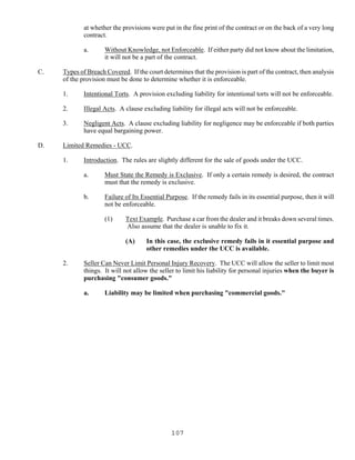 107
at whether the provisions were put in the fine print of the contract or on the back of a very long
contract.
a. Without Knowledge, not Enforceable. If either party did not know about the limitation,
it will not be a part of the contract.
C. Types of Breach Covered. If the court determines that the provision is part of the contract, then analysis
of the provision must be done to determine whether it is enforceable.
1. Intentional Torts. A provision excluding liability for intentional torts will not be enforceable.
2. Illegal Acts. A clause excluding liability for illegal acts will not be enforceable.
3. Negligent Acts. A clause excluding liability for negligence may be enforceable if both parties
have equal bargaining power.
D. Limited Remedies - UCC.
1. Introduction. The rules are slightly different for the sale of goods under the UCC.
a. Must State the Remedy is Exclusive. If only a certain remedy is desired, the contract
must that the remedy is exclusive.
b. Failure of Its Essential Purpose. If the remedy fails in its essential purpose, then it will
not be enforceable.
(1) Text Example. Purchase a car from the dealer and it breaks down several times.
Also assume that the dealer is unable to fix it.
(A) In this case, the exclusive remedy fails in it essential purpose and
other remedies under the UCC is available.
2. Seller Can Never Limit Personal Injury Recovery. The UCC will allow the seller to limit most
things. It will not allow the seller to limit his liability for personal injuries when the buyer is
purchasing "consumer goods."
a. Liability may be limited when purchasing "commercial goods."
 
