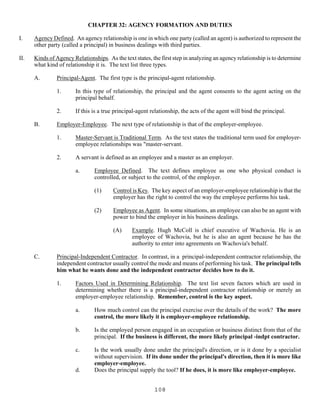 108
CHAPTER 32: AGENCY FORMATION AND DUTIES
I. Agency Defined. An agency relationship is one in which one party (called an agent) is authorized to represent the
other party (called a principal) in business dealings with third parties.
II. Kinds of Agency Relationships. As the text states, the first step in analyzing an agency relationship is to determine
what kind of relationship it is. The text list three types.
A. Principal-Agent. The first type is the principal-agent relationship.
1. In this type of relationship, the principal and the agent consents to the agent acting on the
principal behalf.
2. If this is a true principal-agent relationship, the acts of the agent will bind the principal.
B. Employer-Employee. The next type of relationship is that of the employer-employee.
1. Master-Servant is Traditional Term. As the text states the traditional term used for employer-
employee relationships was "master-servant.
2. A servant is defined as an employee and a master as an employer.
a. Employee Defined. The text defines employee as one who physical conduct is
controlled, or subject to the control, of the employer.
(1) Control is Key. The key aspect of an employer-employee relationship is that the
employer has the right to control the way the employee performs his task.
(2) Employee as Agent. In some situations, an employee can also be an agent with
power to bind the employer in his business dealings.
(A) Example. Hugh McColl is chief executive of Wachovia. He is an
employee of Wachovia, but he is also an agent because he has the
authority to enter into agreements on Wachovia's behalf.
C. Principal-Independent Contractor. In contrast, in a principal-independent contractor relationship, the
independent contractor usually control the mode and means of performing his task. The principal tells
him what he wants done and the independent contractor decides how to do it.
1. Factors Used in Determining Relationship. The text list seven factors which are used in
determining whether there is a principal-independent contractor relationship or merely an
employer-employee relationship. Remember, control is the key aspect.
a. How much control can the principal exercise over the details of the work? The more
control, the more likely it is employer-employee relationship.
b. Is the employed person engaged in an occupation or business distinct from that of the
principal. If the business is different, the more likely principal -indpt contractor.
c. Is the work usually done under the principal's direction, or is it done by a specialist
without supervision. If its done under the principal's direction, then it is more like
employer-employee.
d. Does the principal supply the tool? If he does, it is more like employer-employee.
 