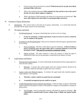 109
e. For how long is the person hired or retained? If hired merely for one job, more likely
principal-indpt contractor.
f. What is the method of payment. If the method is by time period versus at the end of
the job, it is more likely employer-employee.
g. What is the degree of skill required to do whatever it is the person was hired to do? The
more skill required, the more likely it is principal-indpt contractor.
III. Formation of Agency Relationship.
A. Introduction. This section looks at the form of an agency relationship. It is critical that both the
principal and the agent consent to the relationship.
B. The Agency Agreement.
1. No Writing Required. An agency relationship does not have to be in writing.
a. It may be created by a written agreement, it may be oral or it can by created by
acts or conduct of the parties.
2. Exceptions to the Writing Required. There are two situations where the agency agreement must
be in writing.
a. Power of Attorney. The first is where there is a power of attorney. As the text states, a
power of attorney gives the agent either full or restricted authority to act in the
principal's behalf. This must be executed in a notarized writing.
b. Statute of Fraud. The other situation is where the contract in which the agent is
authorized to enter into for the principal is controlled by the Statute of Fraud.
B. Legal Capacity and Purpose.
1. Principal need Legal Capacity. In such a relationship, the principal must have legal capacity to
enter into the contract.
a. Rationale. A person who cannot legally enter into contracts directly should not be
allowed to indirectly (through an agent) enter into a contract.
2. Agency needs only Minimal Capacity. In contrast, the agent needs only minimal capacity.
Legal capacity is not required.
a. Therefore a minor could be an agent but not a principal.
b. A mentally incompetent person could be an agent.
3. Usually Relationship Can be Created for Any Purpose. As the text states, an agency relationship
can be created for any purpose except (1) if the purpose is illegal or (2) the purpose is contrary to
public policy.
A. Text Example. Jones (as principal) contracts with Smith (as agent) to sell drugs. The
relationship is unenforceable because selling drugs is illegal and against public
policy.
 