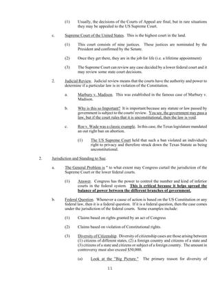 11
(1) Usually, the decisions of the Courts of Appeal are final, but in rare situations
they may be appealed to the US Supreme Court.
c. Supreme Court of the United States. This is the highest court in the land.
(1) This court consists of nine justices. These justices are nominated by the
President and confirmed by the Senate.
(2) Once they get there, they are in the job for life (i.e. a lifetime appointment)
(3) The Supreme Court can review any case decided by a lower federal court and it
may review some state court decisions.
2. Judicial Review. Judicial review means that the courts have the authority and power to
determine if a particular law is in violation of the Constitution.
a. Marbury v. Madison. This was established in the famous case of Marbury v.
Madison.
b. Why is this so Important? It is important because any statute or law passed by
government is subject to the courts' review. You see, the government may pass a
law, but if the court rules that it is unconstitutional, then the law is void.
c. Roe v. Wade was a classic example. In this case, the Texas legislature mandated
an out right ban on abortion.
(1) The US Supreme Court held that such a ban violated an individual's
right to privacy and therefore struck down the Texas Statute as being
unconstitutional.
2. Jurisdiction and Standing to Sue.
a. The General Problem is " to what extent may Congress curtail the jurisdiction of the
Supreme Court or the lower federal courts.
(1) Answer. Congress has the power to control the number and kind of inferior
courts in the federal system. This is critical because it helps spread the
balance of power between the different branches of government.
b. Federal Question. Whenever a cause of action is based on the US Constitution or any
federal law, then it is a federal question. If it is a federal question, then the case comes
under the jurisdiction of the federal courts. Some examples include:
(1) Claims based on rights granted by an act of Congress
(2) Claims based on violation of Constitutional rights.
(3) Diversity of Citizenship. Diversity of citizenship cases are those arising between
(1) citizens of different states, (2) a foreign country and citizens of a state and
(3) citizens of a state and citizens or subject of a foreign country. The amount in
controversy must also exceed $50,000.
(a) Look at the "Big Picture." The primary reason for diversity of
 