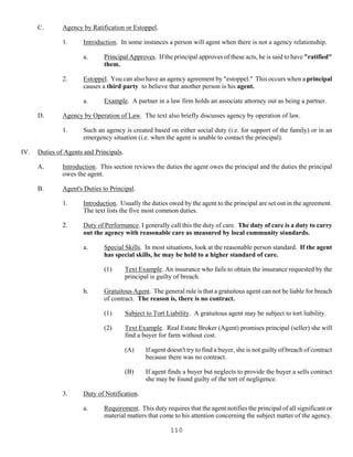 110
C. Agency by Ratification or Estoppel.
1. Introduction. In some instances a person will agent when there is not a agency relationship.
a. Principal Approves. If the principal approves of these acts, he is said to have "ratified"
them.
2. Estoppel. You can also have an agency agreement by "estoppel." This occurs when a principal
causes a third party to believe that another person is his agent.
a. Example. A partner in a law firm holds an associate attorney out as being a partner.
D. Agency by Operation of Law. The text also briefly discusses agency by operation of law.
1. Such an agency is created based on either social duty (i.e. for support of the family) or in an
emergency situation (i.e. when the agent is unable to contact the principal).
IV. Duties of Agents and Principals.
A. Introduction. This section reviews the duties the agent owes the principal and the duties the principal
owes the agent.
B. Agent's Duties to Principal.
1. Introduction. Usually the duties owed by the agent to the principal are set out in the agreement.
The text lists the five most common duties.
2. Duty of Performance. I generally call this the duty of care. The duty of care is a duty to carry
out the agency with reasonable care as measured by local community standards.
a. Special Skills. In most situations, look at the reasonable person standard. If the agent
has special skills, he may be held to a higher standard of care.
(1) Text Example. An insurance who fails to obtain the insurance requested by the
principal is guilty of breach.
b. Gratuitous Agent. The general rule is that a gratuitous agent can not be liable for breach
of contract. The reason is, there is no contract.
(1) Subject to Tort Liability. A gratuitous agent may be subject to tort liability.
(2) Text Example. Real Estate Broker (Agent) promises principal (seller) she will
find a buyer for farm without cost.
(A) If agent doesn't try to find a buyer, she is not guilty of breach of contract
because there was no contract.
(B) If agent finds a buyer but neglects to provide the buyer a sells contract
she may be found guilty of the tort of negligence.
3. Duty of Notification.
a. Requirement. This duty requires that the agent notifies the principal of all significant or
material matters that come to his attention concerning the subject matter of the agency.
 