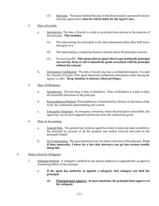 111
(1) Rationale. The reason behind this duty is that the principal is presumed to know
what the agent knows thus he will be liable for the agent's acts.
4. Duty of Loyalty.
a. Introduction. The duty of loyalty is a duty to avoid activities adverse to the interests of
the principal. This includes:
(1) Not representing two principals in the same transaction unless they both know
and agree to it.
(2) Not representing a competing business interest unless the principal consents.
(3) No secret profits. This means that an agent who is representing the principal
can not buy from or sell to himself the goods associated with the principal
without his consent.
b. Information Confidential. The duty of loyalty also has a confidential element. It would
be a breach of loyalty if the agent disclosed confidential information either during the
agency or after. Keep situation is attorney-client privileges.
5. Duty of Obedience.
a. Introduction. The next duty is duty of obedience. Duty of obedience is a duty to obey
all reasonable directions of the principal.
b. Reasonableness Defined. Reasonableness is determined by reference to the nature of the
work, the contractual understanding and custom.
c. Emergency Situations. In emergency situations, where the principal is unavailable, the
agent may use his best judgment and deviate from the instructions given.
6. Duty of Accounting.
a. General Rule. The general rule is that an agent has a duty to keep and make available to
the principal an account of all the property and money received and paid on the
principal's behalf.
b. No Commingling. The agent should not mix his funds with those of the principal. Even
if done innocently, I know for a fact that attorneys can get into serious trouble
doing this.
C. Duties Owed by Subagents.
1. Subagent Defined. A subagent is defined as any person employed or appointed by an agent in
transacting affairs of the principal.
a. If the agent has authority to appoint a subagent, that subagent can bind the
principal.
(1) Principal must Approve. In most situations, the principal must approve of
the subagent.
 