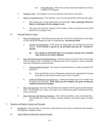 112
(A) Normal Business. If this is the custom, then the principal does not have
to approve the subagent.
2. Subagent's Duty. The subagent owes the principal the same duties as the agent.
3. Where no Authority Given. If no authority is given by the principal the following rules apply:
a. The subagent has no legal relationship to the principal. Thus a principal will not be
liable to a third party for the subagent's acts.
b. The agent who hired the subagent will be liable to both the principal and any third
parties for the subagent's acts.
D. Principal's Duties to Agent.
1. Duty of Compensation. Unless the agent has agreed to act for free, the principal owes the agent
(or any authorized subagent) the duty of compensation. He must pay them.
a. Amount of Compensation. If the amount is agreed upon, the principal must pay that
amount. If not amount is agreed on, the principal must pay the "customary"
amount.
(1) If no amount is stated and there is no customary amount, the reasonable
value of the service will be sufficient.
2. Duty of Reimbursement and Indemnification. Unless the agent was solely at fault, the principal
owes the agent a duty to reimburse or indemnify him for all expenses or losses reasonably
incurred in fulfilling the authorized duty.
a. Amount usually Specified. The amount of indemnification is usually specified in the
agreement.
(1) If not specified, the courts will determine what amount is appropriate by looking
at the nature of the business and the type of loss or expense.
b. Authorized Subagent can also Recover. Authorized subagent may recover either from
the agent or the principal. If the agent pays the subagent, the agent can then get
reimbursed from the principal.
3. Duty of Cooperation. In essence the principal must cooperate with the agent in performing his
tasks. The principal owes a duty to the agent to not interrupt the agent's authorized activities
(unless necessary).
4. Duty to Provide Safe Working Conditions. Safe working conditions is also an essential duty.
a. The principal has a duty to inspect working conditions and inform agents of unsafe
areas.
V. Remedies and Rights of Agents and Principals.
A. Introduction. Once the duties of each party is determined, the next task is to determine what remedies
and rights are available to them.
B. Agent's Rights and Remedies against Principal.
 