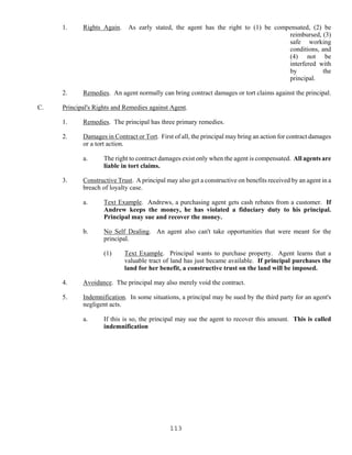 113
1. Rights Again. As early stated, the agent has the right to (1) be compensated, (2) be
reimbursed, (3)
safe working
conditions, and
(4) not be
interfered with
by the
principal.
2. Remedies. An agent normally can bring contract damages or tort claims against the principal.
C. Principal's Rights and Remedies against Agent.
1. Remedies. The principal has three primary remedies.
2. Damages in Contract or Tort. First of all, the principal may bring an action for contract damages
or a tort action.
a. The right to contract damages exist only when the agent is compensated. All agents are
liable in tort claims.
3. Constructive Trust. A principal may also get a constructive on benefits received by an agent in a
breach of loyalty case.
a. Text Example. Andrews, a purchasing agent gets cash rebates from a customer. If
Andrew keeps the money, he has violated a fiduciary duty to his principal.
Principal may sue and recover the money.
b. No Self Dealing. An agent also can't take opportunities that were meant for the
principal.
(1) Text Example. Principal wants to purchase property. Agent learns that a
valuable tract of land has just became available. If principal purchases the
land for her benefit, a constructive trust on the land will be imposed.
4. Avoidance. The principal may also merely void the contract.
5. Indemnification. In some situations, a principal may be sued by the third party for an agent's
negligent acts.
a. If this is so, the principal may sue the agent to recover this amount. This is called
indemnification
 