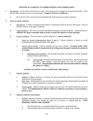 114
CHAPTER 35: LIABILITY TO THIRD PARTIES AND TERMINATION
I. Introduction. Let me tell you how this text works. First, the give you a chapter on the general principles. Then
the next three chapters go into a lot more detail. Chapters 32-34 are no different.
A. We will start with a closer and more detailed look at the scope of an agent's authority.
II. Scope of Agent's Authority.
A. Introduction. Usually a principal will be liable to a third party based on the acts of his agent. The text
list three sources of the agent's authority.
B. Actual Authority. The first two sources fall under the category of actual authority. Actual authority is
authority the agent reasonably believes it has to satisfy the objectives of the principal
B. Express Authority. The first source of actual authority is "express authority."
1. Based on Actual Communication Betw. P and A. Express authority is based on actual
communication from the principal to the agent.
2. Can be oral or written. Express authority can be oral or written. As stated earlier, if the
contract being executed is required to be in writing, then the agent's authority must also be
in writing.
a. Ratification will Validated. The principal may ratify in writing an act done originally
without written authorization.
(1) Text Example. Principal orally asks agent to sell the ranch. Agent finds a buyer
and signs a sales contract. Since the agency was oral, the contract is not
enforceable. The principal could make the contract enforceable by ratifying
the agency in writing.
no bloom case because we have not discussed "joint tenancy"
C. Implied Authority.
1. Defined. Implied authority is authority the agent reasonably believes he has based on the
instructions of the principal.
2. How Arise. Implied authority can arise from (1) custom and usage, (2) principal's past approval
of agent's acts, and (3) emergency or necessary situations.
3. Text Example. Adams is employed to manage a grocery store. No express authority is given to
Adams. It is implied that he will have whatever authority is necessary to run a manage a
grocery store.
D. Apparent Authority and Estoppel.
1. Defined. Apparent Authority is authority that the third person believes the agent has based on the
principal's conduct, even though the agent has no express or implied authority. TWO
PRIMARY THINGS ARE NEEDED:
a. The third party has a reasonable belief that the agent is authorized and
b. The principal induced such belief either verbally, in writing, or by conduct.
 