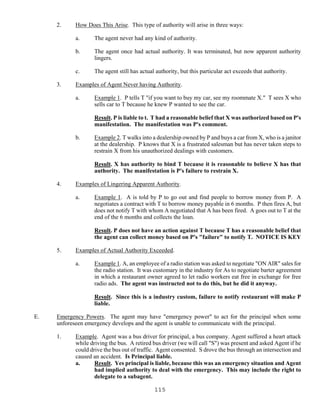 115
2. How Does This Arise. This type of authority will arise in three ways:
a. The agent never had any kind of authority.
b. The agent once had actual authority. It was terminated, but now apparent authority
lingers.
c. The agent still has actual authority, but this particular act exceeds that authority.
3. Examples of Agent Never having Authority.
a. Example 1. P tells T "if you want to buy my car, see my roommate X." T sees X who
sells car to T because he knew P wanted to see the car.
Result. P is liable to t. T had a reasonable belief that X was authorized based on P's
manifestation. The manifestation was P's comment.
b. Example 2. T walks into a dealership owned by P and buys a car from X, who is a janitor
at the dealership. P knows that X is a frustrated salesman but has never taken steps to
restrain X from his unauthorized dealings with customers.
Result. X has authority to bind T because it is reasonable to believe X has that
authority. The manifestation is P's failure to restrain X.
4. Examples of Lingering Apparent Authority.
a. Example 1. A is told by P to go out and find people to borrow money from P. A
negotiates a contract with T to borrow money payable in 6 months. P then fires A, but
does not notify T with whom A negotiated that A has been fired. A goes out to T at the
end of the 6 months and collects the loan.
Result. P does not have an action against T because T has a reasonable belief that
the agent can collect money based on P's "failure" to notify T. NOTICE IS KEY
5. Examples of Actual Authority Exceeded.
a. Example 1. A, an employee of a radio station was asked to negotiate "ON AIR" sales for
the radio station. It was customary in the industry for As to negotiate barter agreement
in which a restaurant owner agreed to let radio workers eat free in exchange for free
radio ads. The agent was instructed not to do this, but he did it anyway.
Result. Since this is a industry custom, failure to notify restaurant will make P
liable.
E. Emergency Powers. The agent may have "emergency power" to act for the principal when some
unforeseen emergency develops and the agent is unable to communicate with the principal.
1. Example. Agent was a bus driver for principal, a bus company. Agent suffered a heart attack
while driving the bus. A retired bus driver (we will call "S") was present and asked Agent if he
could drive the bus out of traffic. Agent consented. S drove the bus through an intersection and
caused an accident. Is Principal liable.
a. Result. Yes principal is liable, because this was an emergency situation and Agent
had implied authority to deal with the emergency. This may include the right to
delegate to a subagent.
 