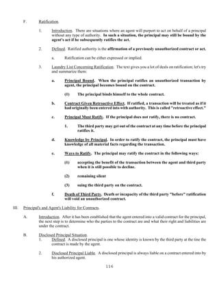 116
F. Ratification.
1. Introduction. There are situations where an agent will purport to act on behalf of a principal
without any type of authority. In such a situation, the principal may still be bound by the
agent's act if he subsequently ratifies the act.
2. Defined. Ratified authority is the affirmation of a previously unauthorized contract or act.
a. Ratification can be either expressed or implied.
3. Laundry List Concerning Ratification. The text gives you a lot of deals on ratification; let's try
and summarize them:
a. Principal Bound. When the principal ratifies an unauthorized transaction by
agent, the principal becomes bound on the contract.
(1) The principal binds himself to the whole contract.
b. Contract Given Retroactive Effect. If ratified, a transaction will be treated as if it
had originally been entered into with authority. This is called "retroactive effect."
c. Principal Must Ratify. If the principal does not ratify, there is no contract.
1. The third party may get out of the contract at any time before the principal
ratifies it.
d. Knowledge by Principal. In order to ratify the contract, the principal must have
knowledge of all material facts regarding the transaction.
e. Ways to Ratify. The principal may ratify the contract in the following ways:
(1) accepting the benefit of the transaction between the agent and third party
when it is still possible to decline.
(2) remaining silent
(3) suing the third party on the contract.
f. Death of Third Party. Death or incapacity of the third party "before" ratification
will void an unauthorized contract.
III. Principal's and Agent's Liability for Contracts.
A. Introduction. After it has been established that the agent entered into a valid contract for the principal,
the next step is to determine who the parties to the contract are and what their right and liabilities are
under the contract.
B. Disclosed Principal Situation.
1. Defined. A disclosed principal is one whose identity is known by the third party at the tine the
contract is made by the agent.
2. Disclosed Principal Liable. A disclosed principal is always liable on a contract entered into by
his authorized agent.
 