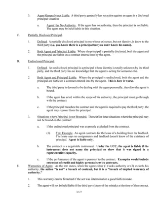 117
3. Agent Generally not Liable. A third party generally has no action against an agent in a disclosed
principal situation
a. Agent Has No Authority. If the agent has no authority, then the principal is not liable.
The agent may be held liable in this situation.
C. Partially Disclosed Principal.
1. Defined. A partially disclosed principal is one whose existence, but not identity, is know to the
third party (i.e. you know there is a principal but you don't know his name).
2. Both Agent and Principal Liable. Where the principal is partially disclosed, both the agent and
the principal are liable on a contract entered into by the agent.
D. Undisclosed Principal.
1. Defined. An undisclosed principal is a principal whose identity is totally unknown by the third
party, and the third party has no knowledge that the agent is acting for someone else.
2. Both Agent and Principal Liable. Where the principal is undisclosed, both the agent and the
principal are liable on a contract entered into by the agent. This is how it works.
a. The third party is deemed to be dealing with the agent personally, therefore the agent is
bound.
b. If the agent has acted within the scope of his authority, the principal must go through
with the contract.
c. If the principal breaches the contract and the agent is required to pay the third party, the
agent may recover from the principal.
3. Situations where Principal is not Bounded. The text list three situations where the principal may
not be bound on the contract:
a. If the undisclosed principal was expressly excluded from the contract.
(1) Text Example. An agent contracts for the lease of a building from the landlord.
The lease says no assignments and landlord doesn't know of the existence of
principal. Agent is liable only.
b. The contract is a negotiable instrument. Under the UCC, the agent is liable if the
instrument does not name the principal or show that it was signed in a
representative capacity.
c. If the performance of the agent is personal to the contract. Examples would include
extension of credit and highly personal service contracts.
E. Warranties of Agent. As the text states, when the agent either (1) lacks authority or (2) exceeds his
authority, the action "is not" a breach of contract, but it is a "breach of implied warranty of
authority."
1. This warranty can be breached if the act was intentional or a good faith mistake.
2. The agent will not be held liable if the third party knew of the mistake at the time of the contract.
 