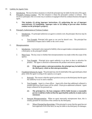118
IV. Liability for Agent's Torts.
A. Introduction. The text list three situations in which the principal may be liable for the torts of his agent.
B. Principal's Tortious Conduct. The first situation is where the principal's conduct is tortious. This
involves a principal, who is in some way is reckless or negligent which he conducts business through an
agent.
1. This includes (1) giving improper instructions, (2) authorizing the use of improper
material/tools, (3) establishing improper rules or (4) failing to prevent other tortious
conduct on the principal's property.
B. Principal's Authorization of Tortious Conduct.
1. Introduction. If a principal authorizes an agent to commit a tort, the principal, likewise may be
held liable.
a. Text Example. Principal tells agent to cut corn he doesn't own. The principal has
committed a trespass and is liable to the corn's owner.
C. Misrepresentation.
1. Introduction. A principal is also exposed to liability when an agent makes a misrepresentation to
a third party on the principal's behalf.
2. Major Issue. The key issue is whether that misrepresentation was made within the scope of the
agency.
a. Text Example. Principal gives agent authority to go door to door to advertise his
product. The agent is allowed to demonstrate the product and answer questions.
(1) If the agent makes a misrepresentation, the principal may be held liable if
the third party relied on that misrepresentation.
3. Fraudulent Schemes by Agent. The principal may also be held liable if the agent defrauds a third
party while the agent is acting in his capacity as an agent.
a. Rationale. The reason is that the agent's position conveys to the third party that the agent
has authority to act in such a manner.
b. Text Example. Agent is a loan officer. Agent tells client that additional collateral is
needed otherwise client's loans will be called. Client gives additional collateral. Agent
keeps collateral for his personal use.
(1) The principal (i.e. the loan company) will be liable because a reasonable
person would have believed that the agent had the authority to make such a
statement.
4. Innocent Misrepresentation. When an agent innocently misrepresents facts, this is
usually grounds for rescission of the contract by the third party.
(1) Where Principal has Knowledge. If the principal is aware that the agent has not
been apprised of all of the facts, he may be liable to the third party for damages.
 