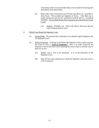 12
citizenship is that it was feared that State courts would be biased against
individuals from other States.
(b) Heavy Dee, who is from (let's say NY) hits Aunt Bees car. Aunt Bee is
from Texas. The accident also happens in Texas. Aunt Bees car is
totally destroyed and she has substantial medical bill (i.e. exceeding
$50,000). Do you think Heavy Dee is going to get a fair trial in a Texas
Court?
(A) Answer. Probably not. That's why Heavy Dee may take the
case to federal district court.
d. Which Case Reach the Supreme Court.
(1) General Rule. The general rule is that there is no absolute right of appeal to the
US Supreme Court.
(2) Writ of Certiorari. To bring a case before the Supreme Court, a party requests
the Court to issue a "writ of certiorari." This is an order issued by the
Supreme Court to the lower court requiring the lower court to send the case to
them for review.
(A) NOTE, such a writ is not automatic. It is in the discretion of the
Supreme Court.
(B) Page 29 lists some situations in which the Supreme Court may issue a
writ of certiorari.
 