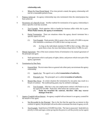 120
relationship ends.
c. Where No Time Period Stated. If no time period is stated, the agency relationship will
run for a reasonable period of time.
3. Purpose Achieved. An agency relationship may also terminated when the stated purpose has
been achieved.
4. Occurrence of a Specific Event. Another method for termination of an agency relationship is
when a specific event has occurred.
a. Text Example. Paula appoints Able to handle her business affair while she is gone.
When Paula returns, the agency is terminated.
b. Partial Termination. There are situations where the agency doesn't terminate but a
specific aspect of it will.
(1) Text Example. Paula permits Able to grant a line of credit of $1,000 to anyone
who maintains a minimum of $1,000 in their savings account.
(A) As long as the individuals maintain $1,000 in their savings, Able may
grant them a loan, but once that balance drops below $1,000, he can't.
5. Mutual Agreement. One of the most common forms of termination is by mutual agreement of
the principal and agent.
a. Such agreements relieve each party of rights, duties, and powers which were part of the
agency agreement.
6. Termination by One Party.
a. General Rule. The text states that as a general rule either party can terminate the agency
relationship.
(1) Agent's Act. The agent's act is called renunciation of authority.
(2) Principal's Act. The principal's act is called revocation of authority.
b. Breach May Occur. In certain situation the termination by one party may result in a
breach of contract. The nonbreaching party may be entitled to damages.
(1) Text Example. Able has a one year employment contract with Paula to act as
her agent for $18,000. Paula fires Able before the contract ends.
(A) Paula has breached the contract, therefore Able may recover
damages from her.
7. Agency Coupled with an Interest. An agency coupled with an interest is an agency created for
the benefit of the agent.
a. Not Revocable by the Principal. Due to the fact that the agent has an interest in this
contract or agency, the principal will not be able to terminate this kind of agency at will.
b. Text Example. Sarah borrow $10,000 from John. The loan is unsecured. Sarah delivers
jewelry to John and signs a letter giving him the power to sell the jewelry (as her agent)
 