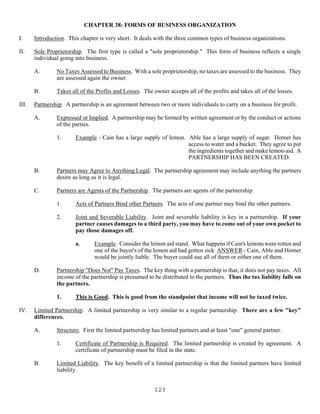123
CHAPTER 38: FORMS OF BUSINESS ORGANIZATION
I. Introduction. This chapter is very short. It deals with the three common types of business organizations.
II. Sole Proprietorship. The first type is called a "sole proprietorship." This form of business reflects a single
individual going into business.
A. No Taxes Assessed to Business. With a sole proprietorship, no taxes are assessed to the business. They
are assessed again the owner.
B. Takes all of the Profits and Losses. The owner accepts all of the profits and takes all of the losses.
III. Partnership. A partnership is an agreement between two or more individuals to carry on a business for profit.
A. Expressed or Implied. A partnership may be formed by written agreement or by the conduct or actions
of the parties.
1. Example - Cain has a large supply of lemon. Able has a large supply of sugar. Homer has
access to water and a bucket. They agree to put
the ingredients together and make lemon-aid. A
PARTNERSHIP HAS BEEN CREATED.
B. Partners may Agree to Anything Legal. The partnership agreement may include anything the partners
desire as long as it is legal.
C. Partners are Agents of the Partnership. The partners are agents of the partnership.
1. Acts of Partners Bind other Partners. The acts of one partner may bind the other partners.
2. Joint and Severable Liability. Joint and severable liability is key in a partnership. If your
partner causes damages to a third party, you may have to come out of your own pocket to
pay those damages off.
a. Example. Consider the lemon aid stand. What happens if Cain's lemons were rotten and
one of the buyer's of the lemon aid had gotten sick ANSWER - Cain, Able and Homer
would be jointly liable. The buyer could sue all of them or either one of them.
D. Partnership "Does Not" Pay Taxes. The key thing with a partnership is that, it does not pay taxes. All
income of the partnership is presumed to be distributed to the partners. Thus the tax liability falls on
the partners.
1. This is Good. This is good from the standpoint that income will not be taxed twice.
IV. Limited Partnership. A limited partnership is very similar to a regular partnership. There are a few "key"
differences.
A. Structure. First the limited partnership has limited partners and at least "one" general partner.
1. Certificate of Partnership is Required. The limited partnership is created by agreement. A
certificate of partnership must be filed in the state.
B. Limited Liability. The key benefit of a limited partnership is that the limited partners have limited
liability.
 