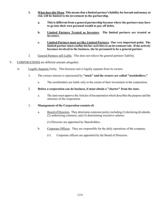 124
1. What does this Mean. This means that a limited partner's liability for lawsuit and money at
risk will be limited to his investment in the partnership.
a. This is different from a general partnership because where the partners may have
to go into their own personal wealth to pay off debts.
b. Limited Partners Treated as Investors. The limited partners are treated as
investors.
c. Limited Partners must act like Limited Partners. One very important point. The
limited partner must confine his/her activities to an investment role. If she actively
becomes involved in the business, she be presumed to be a general partner.
2. General Partners still Liable. This does not relieve the general partners' liability.
V. CORPORATIONS are different animals altogether.
A. Legally Separate Entity. This business unit is legally separate from its owners.
1. The owners interest is represented by "stock" and the owners are called "stockholders."
a. The stockholders are liable only to the extent of their investment in the corporation.
2. Before a corporation can do business, it must obtain a "charter" from the state.
a. The state must approve the Articles of Incorporation which describes the purpose and the
structure of the corporation.
3. Management of the Corporation consists of;
a. Board of Directors. They determine corporate policy including (1) declaring dividends,
(2) authorizing contracts, and (3) determining executive salaries.
(1) Directors are appointed by Shareholders.
b. Corporate Officers. They are responsible for the daily operations of the company.
(1) Corporate officers are appointed by the Board of Directors.
 