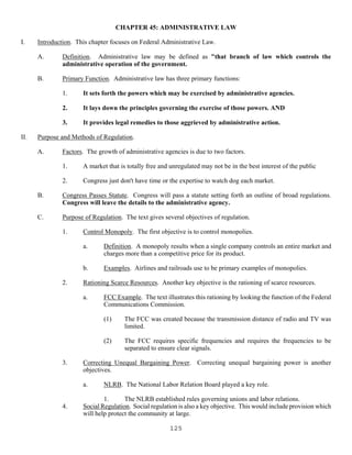 125
CHAPTER 45: ADMINISTRATIVE LAW
I. Introduction. This chapter focuses on Federal Administrative Law.
A. Definition. Administrative law may be defined as "that branch of law which controls the
administrative operation of the government.
B. Primary Function. Administrative law has three primary functions:
1. It sets forth the powers which may be exercised by administrative agencies.
2. It lays down the principles governing the exercise of those powers. AND
3. It provides legal remedies to those aggrieved by administrative action.
II. Purpose and Methods of Regulation.
A. Factors. The growth of administrative agencies is due to two factors.
1. A market that is totally free and unregulated may not be in the best interest of the public
2. Congress just don't have time or the expertise to watch dog each market.
B. Congress Passes Statute. Congress will pass a statute setting forth an outline of broad regulations.
Congress will leave the details to the administrative agency.
C. Purpose of Regulation. The text gives several objectives of regulation.
1. Control Monopoly. The first objective is to control monopolies.
a. Definition. A monopoly results when a single company controls an entire market and
charges more than a competitive price for its product.
b. Examples. Airlines and railroads use to be primary examples of monopolies.
2. Rationing Scarce Resources. Another key objective is the rationing of scarce resources.
a. FCC Example. The text illustrates this rationing by looking the function of the Federal
Communications Commission.
(1) The FCC was created because the transmission distance of radio and TV was
limited.
(2) The FCC requires specific frequencies and requires the frequencies to be
separated to ensure clear signals.
3. Correcting Unequal Bargaining Power. Correcting unequal bargaining power is another
objectives.
a. NLRB. The National Labor Relation Board played a key role.
1. The NLRB established rules governing unions and labor relations.
4. Social Regulation. Social regulation is also a key objective. This would include provision which
will help protect the community at large.
 