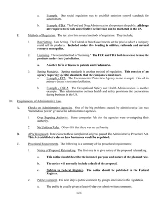 126
a. Example. One social regulation was to establish emission control standards for
automobiles.
b. Example - FDA. The Food and Drug Administration also protects the public. All drugs
are required to be safe and effective before than can be marketed in the US.
E. Methods of Regulation. The text also lists several methods of regulation: They include;
1. Rate Setting. Rate Setting. The Federal or State Governments set the price at which a company
could sell its products. Included under this heading is utilities, railroads and natural
resource monopolies.
2. Licensing. The second method is "licensing." The FCC and FDA both in a sense license the
products under their jurisdiction.
a. Another form of license is patents and trademarks.
3. Setting Standards. Setting standards is another method of regulation. This consists of an
agency requiring specific standards that the companies must meet.
a. Example - EPA. The Environmental Protection Agency is one example. One of its
primary duties is to control pollution.
b. Example - OSHA. The Occupational Safety and Health Administration is another
example. This administration outlines health and safety provisions for corporations
during business in the US.
III. Requirements of Administrative Law.
A. Checks on Administrative Agencies. One of the big problems created by administrative law was
"tremendous power" given to the administrative agencies.
1. Over Stepping Authority. Some companies felt that the agencies were overstepping their
authority.
2. No Uniform Rules. Others felt that there was no uniformity.
B. APA Was passed. In response to these complaints Congress passed The Administrative Procedure Act.
This Act established rules on how businesses would be regulated:
C. Procedural Requirements. The following is a summary of the procedural requirements:
1. Notice of Proposed Rulemaking. The first step is to give notice of the proposed rulemaking.
a. This notice should describe the intended purpose and nature of the planned rule.
b. The notice will normally include a draft of the proposal.
c. Publish in Federal Register. The notice should be published in the Federal
Register.
2. Public Comment. The next step is public comment by group's interested in the regulation.
a. The public is usually given at least 60 days to submit written comments.
 