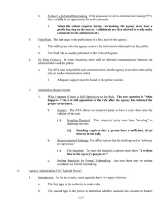 127
b. Formal vs. Informal Rulemaking. If the regulation involves informal rulemaking (???),
there usually is no opportunity for oral comments.
1. When the statute requires formal rulemaking, the agency must have a
public hearing on the matter. Individuals are then allowed to orally make
comments to the administrators.
3. Final Rule. The last stage is the publication of a final rule by the agency.
a. This will occurs after the agency reviews the information obtained from the public.
b. The final rule is usually published in the Federal Register.
4. Ex Parte Contacts. In some situations, there will be informal communication between the
administrators and the public.
a. The APA does not prohibit such communication, but the agency is not allowed to solely
rely on such communication either.
1. Adequate support must be found in the public records.
C. Substantive Requirements.
1. What Happens if there is Still Opposition to the Rule. The next question is "what
happens if there is still opposition to the rule after the agency has followed the
proper procedures.
b. Answer. The APA allows an interested party to have a court determine the
validity of the rule.
(1) Standing Required. That interested party must have "standing" to
challenge the rule.
(A) Standing requires that a person have a sufficient, direct
interest in the rule.
b. Requirement to Challenge. The APA requires that the challenge not be "arbitrary
or capricious."
(1) The Standard. To meet the standard a person must show "a serious
flaw in the agency's judgment."
c. Stricter Standards for Formal Rulemaking. Just note there may be stricter
standards for formal rulemaking.
D. Agency Adjudication-The "Judicial Power".
1. Introduction. As the text states, some agencies have two types of power.
a. The first type is the authority to make rules.
b. The second type is the power to determine whether someone has violated or broken
 