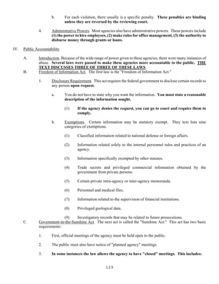 129
b. For each violation, there usually is a specific penalty. These penalties are binding
unless they are reversed by the reviewing court.
4. Administrative Powers. Most agencies also have administrative powers. These powers include
(1) the power to hire employees, (2) make rules for office management, (3) the authority to
disburse money through grants or loans.
IV. Public Accountability.
A. Introduction. Because of the wide range of power given to these agencies, there were many instances of
abuse. Several laws were passed to make these agencies more accountable to the public. THE
TEXT DISCUSSES THREE OF THREE OF THESE LAWS.
B. Freedom of Information Act. The first law is the "Freedom of Information Act."
1. Disclosure Requirement. This act requires the federal government to disclose certain records to
any person upon request.
a. You do not have to state why you want the information. You must state a reasonable
description of the information sought.
(1) If the agency denies the request, you can go to court and require them to
comply.
b. Exemptions. Certain information may be statutory exempt. They text lists nine
categories of exemptions.
(1) Classified information related to national defense or foreign affairs.
(2) Information related solely to the internal personnel rules and practices of an
agency.
(3) Information specifically exempted by other statutes.
(4) Trade secrets and privileged commercial information obtained by the
government from private persons.
(5) Certain private intra-agency or inter-agency memoranda.
(6) Personnel and medical files.
(7) Information related to the supervision of financial institutions.
(8) Privileged geological data.
(9) Investigatory records that may be related to future prosecutions.
C. Government-in-the-Sunshine Act. The next act is called the "Sunshine Act." This act has two basic
requirements:
1. First, official meetings of the agency must be held open to the public.
2. The public must also have notice of "planned agency" meetings.
3. In some instances the law allows the agency to have "closed" meetings. This includes:
 