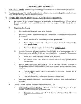 13
CHAPTER 4: COURT PROCEDURES
I. PROCEDURAL RULES. Understanding and meeting procedural rules are essential in the litigation process.
II. Consulting an Attorney. This is key because the attorney will represent your interest. Legal fees and all settlement
issues should be thoroughly discussed with the attorney.
III. JUDICIAL PROCEDURE: FOLLOWING A CASE THROUGH THE COURTS.
A. Background. In this section of the chapter, we are asked to follow a case through the court system.
Formats or procedures have been established so that a case may progress smoothly through the court
system.
B. Stage One: The Pleading.
1. The complaint and the answer make up the pleadings.
2. The suit starts when Kirby files the complaint. The complaint will contain 3 things (see exhibit
4-3, page 67):
a. A short statement of the grounds for jurisdiction. Items 1 and 2
b. A short and plain statement of the facts necessary to show that the plaintiff is entitled to
relief. Items 3 and 4
c. A statement of the remedy the plaintiff is seeking. Last paragraph.
3. Service of Summons. After the complaint is filed, the Sheriff serves a summons and a copy of
the complaint on the defendant (in this case, Jones). See Exhibit 2-6 on page 32. The summons:
a. notifies Jones that he is prepare an answer to the complaint.
b. The summons informs Jones that failure to answer will result in a judgment by default
for the plaintiff.
4. Answer and Counterclaim is the Next Step. The answer either admits the statements or
allegations set out in the complaint or denies them and sets out any defenses that the defendant
may have.
a. If Carvello admits to all of the allegations in Kirby=s complaint, a judgment will be
entered for Adams.
b. If Carvello denies Kirby=s allegations, the matter will go to court.
5. Answer and Affirmative Defenses. Carvello could admit the truth of Kirby complaint but raise
new facts.
D. The Next Stage is Possible Dismissible and Judgment before Trial.
1. Motion for Judgment on the Pleadings. This motion is made after the pleadings are closed (i.e.
after the complaint, answer and any counterclaims).
a. This motion may be used when no facts are disputed, and only questions of law are at
issue.
 