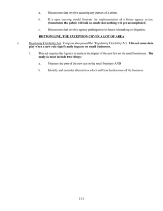130
a. Discussions that involve accusing any person of a crime.
b. If a open meeting would frustrate the implementation of a future agency action.
(Sometimes the public will talk so much that nothing will get accomplished)
c. Discussions that involve agency participation in future rulemaking or litigation.
BOTTOM LINE, THE EXCEPTION COVER A LOT OF AREA
c. Regulatory Flexibility Act. Congress also passed the "Regulatory Flexibility Act. This act comes into
play when a new rule significantly impacts on small businesses.
1. This act requires the Agency to analyze the impact of the new law on the small businesses. The
analysis must include two things:
a. Measure the cost of the new act on the small business AND
b. Identify and consider alternatives which will less burdensome of the business.
 