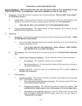 131
CHAPTER 46: CONSUMER PROTECTION
QUICK COMMENT: THIS CHAPTER WILL HIT YOU SQUARE IN THE FACE AT SOMETIME IN THE
VERY NEAR FUTURE. IT IS PROBABLY THE MOST IMPORTANT ONE IN THE TEXT.
I. Introduction. Historically, the buyer assumed the risk of what he purchased. This was called "caveat emptor"
or "let the buyer beware."
A. Current Trend. The government saw that this was not meeting the needs of its citizen therefore more
legislation was introduced to protect consumer against seller who were "less than honest."
1. THIS ARE OF THE LAW IS KNOWN AS "CONSUMER PROTECTION."
B. Focus on Federal Regulation. This chapter focuses on federal regulation, BUT each state also has
specific provisions which protect the public.
II. Advertising.
A. Introduction. Advertising are probably one of the most abusive instruments toward the public. LOOK
AT THE RECENT ELECTIONS.
1. Some of the bigger brokerage houses were constantly advertising on TV and in professional
magazine about their service.
a. A lot of these firms have been indicted for various violations. FIRST JERSEY
SECURITIES WAS A CLASSIC EXAMPLE.
B. FTC Stepped In. One of the earliest forms of consumer protection was the Federal Trade Commission
Act..
1. Federal Trade Commission Established. This act created the "Federal Trade Commission."
a. Five Members. The commission is made up of five members.
b. Max from one Party is 3. No more than three members of this commission can belong to
any specific political party.
2. Purpose of the ACT. As the text states, the act authorizes the FTC to prohibit "unfair or
deceptive acts or practices."
C. FTC Procedures.
1. Procedures in Detail. The procedures involved in a deceptive advertising issue are formal and
strict. I will attempt to outline them.
a. FTC Learns of the Possible Deceptive Advertising. The first thing is that the FTC learns
of the possible deceptive practice.
b. Commission Investigates. The commission must then investigate the complaint. The
commission may compel a party to give it information so it can investigate them.
c. Administrative Law Judge Hears the Case. If the FTC believes there has been some
form of deceptive advertising and the company doesn't, the case goes before an
"administrative law judge."
 