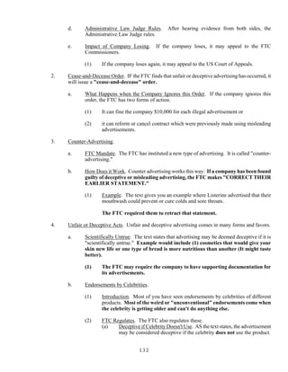 132
d. Administrative Law Judge Rules. After hearing evidence from both sides, the
Administrative Law Judge rules.
e. Impact of Company Losing. If the company loses, it may appeal to the FTC
Commissioners.
(1) If the company loses again, it may appeal to the US Court of Appeals.
2. Cease-and-Decease Order. IF the FTC finds that unfair or deceptive advertising has occurred, it
will issue a "cease-and-decease" order.
a. What Happens when the Company Ignores this Order. If the company ignores this
order, the FTC has two forms of action.
(1) It can fine the company $10,000 for each illegal advertisement or
(2) it can reform or cancel contract which were previously made using misleading
advertisements.
3. Counter-Advertising.
a. FTC Mandate. The FTC has instituted a new type of advertising. It is called "counter-
advertising."
b. How Does it Work. Counter advertising works this way: If a company has been found
guilty of deceptive or misleading advertising, the FTC makes "CORRECT THEIR
EARLIER STATEMENT."
(1) Example. The text gives you an example where Listerine advertised that their
mouthwash could prevent or cure colds and sore throats.
The FTC required them to retract that statement.
4. Unfair or Deceptive Acts. Unfair and deceptive advertising comes in many forms and favors.
a. Scientifically Untrue. The text states that advertising may be deemed deceptive if it is
"scientifically untrue." Example would include (1) cosmetics that would give your
skin new life or one type of bread is more nutritious than another (It might taste
better).
(1) The FTC may require the company to have supporting documentation for
its advertisements.
b. Endorsements by Celebrities.
(1) Introduction. Most of you have seen endorsements by celebrities of different
products. Most of the weird or "unconventional" endorsements come when
the celebrity is getting older and can't do anything else.
(2) FTC Regulates. The FTC also regulates these.
(a) Deceptive if Celebrity Doesn't Use. AS the text states, the advertisement
may be considered deceptive if the celebrity does not use the product.
 