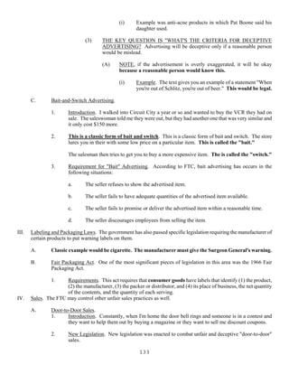 133
(i) Example was anti-acne products in which Pat Boone said his
daughter used.
(3) THE KEY QUESTION IS "WHAT'S THE CRITERIA FOR DECEPTIVE
ADVERTISING? Advertising will be deceptive only if a reasonable person
would be mislead.
(A) NOTE, if the advertisement is overly exaggerated, it will be okay
because a reasonable person would know this.
(i) Example. The text gives you an example of a statement "When
you're out of Schlitz, you're out of beer." This would be legal.
C. Bait-and-Switch Advertising.
1. Introduction. I walked into Circuit City a year or so and wanted to buy the VCR they had on
sale. The saleswoman told me they were out, but they had another one that was very similar and
it only cost $150 more.
2. This is a classic form of bait and switch. This is a classic form of bait and switch. The store
lures you in their with some low price on a particular item. This is called the "bait."
The salesman then tries to get you to buy a more expensive item. The is called the "switch."
3. Requirement for "Bait" Advertising. According to FTC, bait advertising has occurs in the
following situations:
a. The seller refuses to show the advertised item.
b. The seller fails to have adequate quantities of the advertised item available.
c. The seller fails to promise or deliver the advertised item within a reasonable time.
d. The seller discourages employees from selling the item.
III. Labeling and Packaging Laws. The government has also passed specific legislation requiring the manufacturer of
certain products to put warning labels on them.
A. Classic example would be cigarette. The manufacturer must give the Surgeon General's warning.
B. Fair Packaging Act. One of the most significant pieces of legislation in this area was the 1966 Fair
Packaging Act.
1. Requirements. This act requires that consumer goods have labels that identify (1) the product,
(2) the manufacturer, (3) the packer or distributor, and (4) its place of business, the net quantity
of the contents, and the quantity of each serving.
IV. Sales. The FTC may control other unfair sales practices as well.
A. Door-to-Door Sales.
1. Introduction. Constantly, when I'm home the door bell rings and someone is in a contest and
they want to help them out by buying a magazine or they want to sell me discount coupons.
2. New Legislation. New legislation was enacted to combat unfair and deceptive "door-to-door"
sales.
 