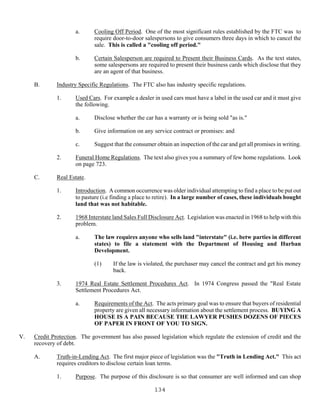 134
a. Cooling Off Period. One of the most significant rules established by the FTC was to
require door-to-door salespersons to give consumers three days in which to cancel the
sale. This is called a "cooling off period."
b. Certain Salesperson are required to Present their Business Cards. As the text states,
some salespersons are required to present their business cards which disclose that they
are an agent of that business.
B. Industry Specific Regulations. The FTC also has industry specific regulations.
1. Used Cars. For example a dealer in used cars must have a label in the used car and it must give
the following.
a. Disclose whether the car has a warranty or is being sold "as is."
b. Give information on any service contract or promises: and
c. Suggest that the consumer obtain an inspection of the car and get all promises in writing.
2. Funeral Home Regulations. The text also gives you a summary of few home regulations. Look
on page 723.
C. Real Estate.
1. Introduction. A common occurrence was older individual attempting to find a place to be put out
to pasture (i.e finding a place to retire). In a large number of cases, these individuals bought
land that was not habitable.
2. 1968 Interstate land Sales Full Disclosure Act. Legislation was enacted in 1968 to help with this
problem.
a. The law requires anyone who sells land "interstate" (i.e. betw parties in different
states) to file a statement with the Department of Housing and Hurban
Development.
(1) If the law is violated, the purchaser may cancel the contract and get his money
back.
3. 1974 Real Estate Settlement Procedures Act. In 1974 Congress passed the "Real Estate
Settlement Procedures Act.
a. Requirements of the Act. The acts primary goal was to ensure that buyers of residential
property are given all necessary information about the settlement process. BUYING A
HOUSE IS A PAIN BECAUSE THE LAWYER PUSHES DOZENS OF PIECES
OF PAPER IN FRONT OF YOU TO SIGN.
V. Credit Protection. The government has also passed legislation which regulate the extension of credit and the
recovery of debt.
A. Truth-in-Lending Act. The first major piece of legislation was the "Truth in Lending Act." This act
requires creditors to disclose certain loan terms.
1. Purpose. The purpose of this disclosure is so that consumer are well informed and can shop
 