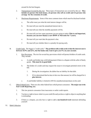 135
around for the best bargain.
2. Transactions Covered by this Act. Three types of transactions are covered by this act. They
include (1) person who lend money, (2) persons who sell on credit and (3) persons who
arrange for the extension of credit.
3. Disclosure Requirements. Some of the more common items which must be disclosed include:
a. The seller must you what the total interest charges will be.
b. He must tell you want the annualized interest rate is.
c. He must tell you what the monthly payments will be.
d. He must tell you how many payments you are going to make (This is real important,
because you can now finance a new BMW or Mercedes for 7 years).
e. He must tell you want date the payment is due.
f. He must tell you whether there is a penalty for paying early.
B. Credit Cards. The biggie is "credit cards." The problem with credit cards is that the interest rate is
between 16.9% and 22%, but the banks only want to give you 5% on your account.
1. Key Provisions. The text list several key provisions which will protect holders of credit cards.
They include:
a. A credit card holder may with hold payment if there is a dispute with the seller of faulty
goods. This must be in good faith.
b. The holder of a credit card may request the issuer to investigate potential errors in the
bill.
1. During the investigation, the debtor has no liability for that debt.
2. If it is determined that he does in fact owe that amount, he will be charged for it
plus interest.
c. A card holder liability is limited to $50 for unauthorized purchases on his card.
C. Other Federal Laws. There are also other federal laws which protect consumers. The major one is the
Fair Credit Reporting Act.
1. This law protects consumers from inaccurate or unfair credit reports.
2. You have a right to know what's in your credit file and you have a right to object to anything that
is misleading.
3. If there is a dispute, you also have a right to add a one-hundred-word statement defending
yourself.
VI. Debt Collection.
 