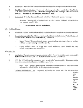 136
A. Introduction. Debt collection is another area where Congress has attempted to help the Consumer.
B. Illegal Debt Collection Practices. Certain debt collection practices have been declared illegal by the
FAIR Debt Collection Practices Act. The text list five practices that are illegal. They are listed on
page 727. I would advise you to become familiar with them.
C. Garnishment. Typically when a creditor can't collect, he will attempt to garnish your wages.
1. Definition. Garnishment is the legal procedure by which a creditor can legally seize a portion of
your wages to pay off a debt.
a. The government uses this method a lot.
VII. Health and Safety.
A. Introduction. Another form of protection given to consumers is laws designed to increase product safety.
B. Consumer Product Safety Act. The most significant legislation was the Consumer Product Safety Act.
This act created the Consumer Product Safety Commission.
1. Span of Control. This commission is primary responsible for product safety where the products
will be used as consumer goods or for schools.
2. Certain Products Exempt. As the text states, certain products are exempt from this act. They
include tobacco, guns, and automobiles.
VIII. State Laws.
A. Introduction. The states may also regulate consumer safety. Two of the most important means are (1)
the Uniform Commercial Code and (2) the Uniform Consumer Credit Code.
B. UCC. The UCC will prohibits transactions which are said to be "unconscionable." This means that the
transaction is so unfair that the court would be shocked by it.
1. Other Things. The UCC also regulates consumer warranties and places restrictions on the
seller's ability to limit liability for defective consumer products.
C. Uniform Consumer Credit Code. The primary provision of this code is that it sets maximum credit
service
rates
for
various
amount
of
debts.
It is
not
widely
used.
 