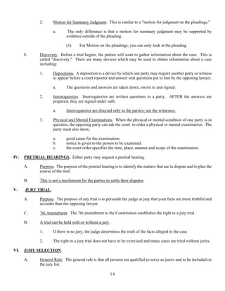 14
2. Motion for Summary Judgment. This is similar to a "motion for judgment on the pleadings."
a. The only difference is that a motion for summary judgment may be supported by
evidence outside of the pleading.
(1) For Motion on the pleadings, you can only look at the pleading.
E. Discovery. Before a trial begins, the parties will want to gather information about the case. This is
called "discovery." There are many devices which may be used to obtain information about a case
including:
1. Depositions. A deposition is a device by which one party may require another party or witness
to appear before a court reporter and answer oral questions put to him by the opposing lawyer.
a. The questions and answers are taken down, sworn to and signed.
2. Interrogatories. Interrogatories are written questions to a party. AFTER the answers are
prepared, they are signed under oath.
a. Interrogatories are directed only to the parties; not the witnesses.
3. Physical and Mental Examinations. When the physical or mental condition of one party is in
question, the opposing party can ask the court to order a physical or mental examination. The
party must also show;
a. good cause for the examination
b. notice is given to the person to be examined.
c. the court order specifies the time, place, manner and scope of the examination.
IV. PRETRIAL HEARINGS. Either party may request a pretrial hearing.
A. Purpose. The purpose of the pretrial hearing is to identify the matters that are in dispute and to plan the
course of the trial.
B. This is not a mechanism for the parties to settle their disputes.
V. JURY TRIAL.
A. Purpose. The purpose of any trial is to persuade the judge or jury that your facts are more truthful and
accurate than the opposing lawyer.
C. 7th Amendment. The 7th amendment to the Constitution establishes the right to a jury trial.
B. A trial can be held with or without a jury.
1. If there is no jury, the judge determines the truth of the facts alleged in the case.
2. The right to a jury trial does not have to be exercised and many cases are tried without juries.
VI. JURY SELECTION.
A. General Rule. The general rule is that all persons are qualified to serve as jurors and to be included on
the jury list.
 