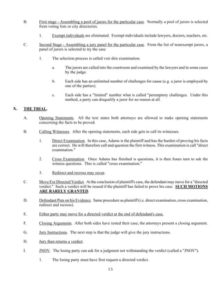 15
B. First stage - Assembling a pool of jurors for the particular case. Normally a pool of jurors is selected
from voting lists or city directories.
1. Exempt individuals are eliminated. Exempt individuals include lawyers, doctors, teachers, etc.
C. Second Stage - Assembling a jury panel for the particular case. From the list of nonexempt jurors, a
panel of jurors is selected to try the case
1. The selection process is called voir dire examination.
a. The jurors are called into the courtroom and examined by the lawyers and in some cases
by the judge.
b. Each side has an unlimited number of challenges for cause (e.g. a juror is employed by
one of the parties).
c. Each side has a "limited" number what is called "peremptory challenges. Under this
method, a party can disqualify a juror for no reason at all.
X. THE TRIAL.
A. Opening Statements. AS the text states both attorneys are allowed to make opening statements
concerning the facts to be proved.
B. Calling Witnesses. After the opening statements, each side gets to call its witnesses.
1. Direct Examination. In this case, Adams is the plaintiff and has the burden of proving his facts
are correct. He will therefore call and question the first witness. This examination is call "direct
examination."
2. Cross Examination. Once Adams has finished is questions, it is then Jones turn to ask the
witness questions. This is called "cross examination."
3. Redirect and recross may occur.
C. Move For Directed Verdict. At the conclusion of plaintiff's case, the defendant may move for a "directed
verdict." Such a verdict will be issued if the plaintiff has failed to prove his case. SUCH MOTIONS
ARE RARELY GRANTED.
D. Defendant Puts on his Evidence. Same procedure as plaintiff (i.e. direct examination, cross examination,
redirect and recross).
E. Either party may move for a directed verdict at the end of defendant's case.
F. Closing Arguments. After both sides have rested their case, the attorneys present a closing argument.
G. Jury Instructions. The next step is that the judge will give the jury instructions.
H. Jury then returns a verdict.
I. JNOV. The losing party can ask for a judgment not withstanding the verdict (called a "JNOV").
1. The losing party must have first request a directed verdict.
 